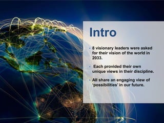 Intro
 8 visionary leaders were asked
for their vision of the world in
2033.
 Each provided their own
unique views in their discipline.
 All share an engaging view of
‘possibilities’ in our future.
 The World in 2033: Big
Thinkers and Futurists Share
their Thoughts Published Feb 5,
2013
 