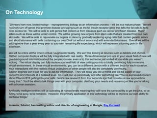 On Technology
“20 years from now, biotechnology – reprogramming biology as an information process – will be in a mature phase. We will
routinely turn off genes that promote disease and aging such as the fat insulin receptor gene that tells the fat cells to hold
onto excess fat. We will be able to add genes that protect us from diseases such as cancer and heart disease. Major
killers such as these will be under control. We will be growing new organs from stem cells that are created from our own
skin cells. We will be able to rejuvenate our organs in place by gradually replacing aging cells that contain genetic errors
and short telomeres with cells containing our own DNA but without errors and with extended telomeres. Overall we will be
adding more than a year every year to your own remaining life expectancy, which will represent a turning point in life
extension.
We will be online all the time in virtual / augmented reality. We won’t be looking at devices such as tablets and phones.
Rather, computer displays will be fully integrated with real reality. Three-dimensional pop ups in your visual field of view will
give background information about the people you see, even a tip that someone just smiled at you while you weren’t
looking. The virtual display can fully replace your real field of view putting you into a totally convincing fully immersive
virtual environment. In these virtual environments, you can be a different person with a different body for each occasion.
Your interactions with the realistic virtual projections of other people will also be completely convincing.
Search engines won’t wait for you to ask for information. They will know you like a friend and will be aware of your
concerns and interests at a detailed level. So it will pop up periodically and offer something like “You’ve expressed concern
about Vitamin B12 getting into your cells, here’s new research from four seconds ago that provides a new approach to
doing that.” You’ll be able to talk things over with your computer, clarifying your needs and requests just like you’re talking
with a human assistant.
Artificially intelligent entities will be operating at human levels meaning they will have the same ability to get the joke, to be
funny, to be sexy, to be romantic. However, the primary application of this technology will be to improve our own ability to
do these things.”
Inventor, futurist, best-selling author and director of engineering at Google, Ray Kurzweil
 