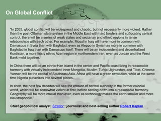On Global Conflict
“In 2033, global conflict will be widespread and chaotic, but not necessarily more violent. Rather
than the post-Ottoman state system in the Middle East with hard borders and suffocating central
control, there will be a series of weak states and sectarian and ethnic regions in tense
relationships with each other. For example, Mosul in Iraq will have more in common with
Damascus in Syria than with Baghdad, even as Aleppo in Syria has more in common with
Baghdad in Iraq than with Damascus itself. There will be an independent and decentralized
Kurdistan, a more feisty ethnic Azeri region in northwestern Iran, even as Jordan and the West
Bank meld together.
In China there will be an ethnic-Han island in the center and Pacific coast living in reasonable
harmony with virtually independent Inner Mongolia, Muslim-Turkic Uighurstan, and Tibet. Chinese
Yunnan will be the capital of Southeast Asia. Africa will have a green revolution, while at the same
time Nigeria pulverizes into several pieces.
In short, the next few decades will see the erosion of central authority in the former colonial world,
which will be somewhat violent at first, before settling down into a reasonable harmony.
Geography will be more crucial than ever, even as technology makes the earth smaller and more
claustrophobic.”
Chief geopolitical analyst, Stratfor ; journalist and best-selling author Robert Kaplan
 