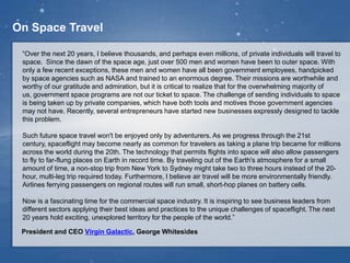 On Space Travel
“Over the next 20 years, I believe thousands, and perhaps even millions, of private individuals will travel to
space. Since the dawn of the space age, just over 500 men and women have been to outer space. With
only a few recent exceptions, these men and women have all been government employees, handpicked
by space agencies such as NASA and trained to an enormous degree. Their missions are worthwhile and
worthy of our gratitude and admiration, but it is critical to realize that for the overwhelming majority of us,
government space programs are not our ticket to space. The challenge of sending individuals to space is
being taken up by private companies, which have both tools and motives those government agencies may
not have. Recently, several entrepreneurs have started new businesses expressly designed to tackle this
problem.
Such future space travel won't be enjoyed only by adventurers. As we progress through the 21st century,
spaceflight may become nearly as common for travelers as taking a plane trip became for millions across
the world during the 20th. The technology that permits flights into space will also allow passengers to fly to
far-flung places on Earth in record time. By traveling out of the Earth's atmosphere for a small amount of
time, a non-stop trip from New York to Sydney might take two to three hours instead of the 20-hour, multi-
leg trip required today. Furthermore, I believe air travel will be more environmentally friendly. Airlines
ferrying passengers on regional routes will run small, short-hop planes on battery cells.
Now is a fascinating time for the commercial space industry. It is inspiring to see business leaders from
different sectors applying their best ideas and practices to the unique challenges of spaceflight. The next
20 years hold exciting, unexplored territory for the people of the world.”
President and CEO Virgin Galactic, George Whitesides
 