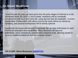 On Global Workforce
“Over the past 20 years we have gone from the early stages of Internet to a fully
connected world. By 2033, a “born-mobile” workforce will be constantly
connected to both work and home life, using devices that are wearable – or even
implantable. Collaboration with others around the world will be as natural as
speaking, and physical workspaces will be strictly optional.
Leadership structures will become increasingly flat, as roles shift based on each
individual’s strengths and capabilities. Many decisions will become automated,
using increasingly sophisticated analytical tools, allowing people to focus on
creative endeavors that are uniquely human.”
CIO of SAP, Oliver Bussmann (@SAPCIO)
 