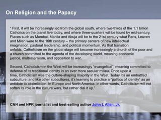On Religion and the Papacy
“ First, it will be increasingly led from the global south, where two-thirds of the 1.1 billion
Catholics on the planet live today, and where three-quarters will be found by mid-century.
Places such as Mumbai, Manila and Abuja will be to the 21st century what Paris, Leuven
and Milan were to the 16th century – the primary centers of new intellectual imagination,
pastoral leadership, and political momentum. As that transition unfolds, Catholicism on the
global stage will become increasingly a church of the poor and a church committed to the
agenda of the developing world, meaning economic justice, multilateralism, and opposition
to war.
Second, Catholicism in the West will be increasingly “evangelical”, meaning committed to
defense of its traditional identity in an ever more secular milieu. Once upon a time,
Catholicism was the culture-shaping majority in the West. Today it’s an embattled
subculture, and like other subcultures, it’s learning to practice a “politics of identity” as an
antidote to assimilation. In Europe and North America, in other words, Catholicism will not
soften its role in the culture wars, but rather dial it up.”
CNN and NPR journalist and best-selling author John L Allen, Jr.
 