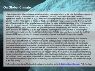On Global Climate
“ Twenty years ago, alarmists were already predicting calamitous effects in the near future from a warming
planet due mainly to petroleum and coal combustion. The 1990 best-seller Dead Heat painted a
nightmarish picture of our world in 2020-2030 when the temperature would average six or seven degrees
greater. The first IPCC reports of 1990 and 1995 supported such scary scenarios, giving them an aura of
scientific respectability. What actually happened is that the mean global temperature since 1993 increased
about 0.2 degree C through 2012 with most of that occurring in the record year of 1998, at the peak of a
thirty-year warming trend. Since then, the global temperature has plateaued with no clear trend up or
down. Because the flattening is at the high point of a warming trend, each year has to be among the
warmest recorded years, as the media tirelessly trumpets. What a convenient way to mask the fact that
although CO2 has continued to increase, temperature has not, in spite of the computer models.
What, then, can we project for global warming in 2033? Instead of the abrupt warming that alarmists
always say is about to start, my rather cloudy crystal ball says global temperature is more likely to
continue showing no clear trend or to be at the beginning of a cooling trend. Alarmists will continue to
blame every severe weather event on climate change and to oppose all energy projects except solar and
wind. All studies supporting the alarmist view will continue to be publicized in the liberal media while all
studies reaching conclusions in opposition will be ignored. Liberal politicians will still support schemes to
tax carbon by trying to scare people of what will happen without them, even as the skepticism of ordinary
people continues to increase. Grants will still be doled out to scientists whose previous results supported
the politically correct view while proposals from skeptics go unfunded. In short, just as little has changed
with regard to the politicizing of the global warming theory in the last twenty years, little is likely to change
in the next twenty.”
Professor Emeritus, James Madison University and best-selling author G Dedrick (Gene) Robinson, Ph.D. Geology
 