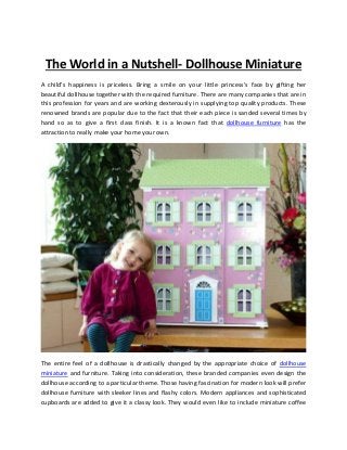 The World in a Nutshell- Dollhouse Miniature
A child’s happiness is priceless. Bring a smile on your little princess’s face by gifting her
beautiful dollhouse together with the required furniture. There are many companies that are in
this profession for years and are working dexterously in supplying top quality products. These
renowned brands are popular due to the fact that their each piece is sanded several times by
hand so as to give a first class finish. It is a known fact that dollhouse furniture has the
attraction to really make your home your own.




The entire feel of a dollhouse is drastically changed by the appropriate choice of dollhouse
miniature and furniture. Taking into consideration, these branded companies even design the
dollhouse according to a particular theme. Those having fascination for modern look will prefer
dollhouse furniture with sleeker lines and flashy colors. Modern appliances and sophisticated
cupboards are added to give it a classy look. They would even like to include miniature coffee
 