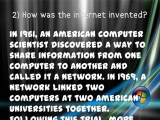 In 1961, an American computer
scientist discovered a way to
share information from one
computer to another and
called it a network. In 1969, a
network linked two
computers at two American
Universities together.
 