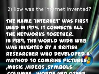 The name 'internet' was first
used in 1974. It connects all
the networks together.
In 1989, the world wide web
was invented by a British
researcher who developed a
method to combine pictures
,music ,videos ,symbols
 