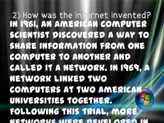 In 1961, an American computer
scientist discovered a way to
share information from one
computer to another and
called it a network. In 1969, a
network linked two
computers at two American
Universities together.
Following this trial, more
 