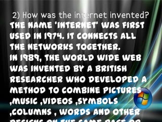 The name 'internet' was first
used in 1974. It connects all
the networks together.
In 1989, the world wide web
was invented by a British
researcher who developed a
method to combine pictures
,music ,videos ,symbols
,columns , words and other
 