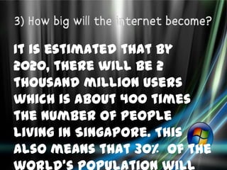 It is estimated that by
2020, there will be 2
thousand million users
which is about 400 times
the number of people
living in Singapore. This
also means that 30% of the
 