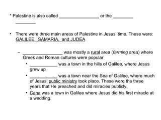 * Palestine is also called ________________ or the ________ 
________ 
• There were three main areas of Palestine in Jesus’ time. These were: 
GALILEE, SAMARIA, and JUDEA 
– ________________ was mostly a rural area (farming area) where 
Greek and Roman cultures were popular 
• ___________ was a town in the hills of Galilee, where Jesus 
grew up 
• ___________ was a town near the Sea of Galilee, where much 
of Jesus’ public ministry took place. These were the three 
years that He preached and did miracles publicly. 
• Cana was a town in Galilee where Jesus did his first miracle at 
a wedding. 
 