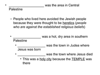 • ___________________ was the area in Central 
Palestine 
– People who lived here avoided the Jewish people 
because they were thought to be heretics (people 
who are against the established religious beliefs) 
• _______________ was a hot, dry area in southern 
Palestine 
• _______________ was the town in Judea where 
Jesus was born 
• _______________ was the town where Jesus died 
• This was a holy city because the TEMPLE was 
there 
 