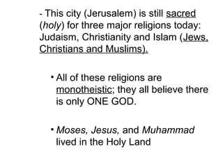 - This city (Jerusalem) is still sacred 
(holy) for three major religions today: 
Judaism, Christianity and Islam (Jews, 
Christians and Muslims). 
• All of these religions are 
monotheistic; they all believe there 
is only ONE GOD. 
• Moses, Jesus, and Muhammad 
lived in the Holy Land 
 