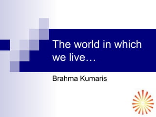 The world in which
we live…
Brahma Kumaris
 