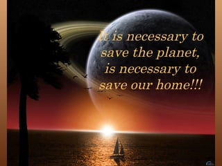 It is necessary to save the planet, is necessary to save our home!!! 
