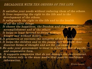 It satisfies your needs without reducing them of the others.  It lives respecting the right to the life and to the  development of the others.  It safeguards the right to the life and to the health  of all the alive things.  It chases the happiness, the freedom and the personal  accomplishment and of the others.  It helps to least favored to living without  hunger and without misery.  It preserves or recovers the integrity of the environment.  It helps the children and to the young men to whom they  discover forms of thought and act for yes same.  He asks your government to treat to other nations of pacific  and cooperative form.  It supports companies that do not damage the environment.  He listens only to the mass media that provide confidence  information. Ervin Laszlo  DECALOGUE WITH TEN ORDERS OF THE LIFE  