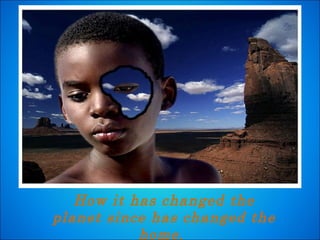 How it has changed the planet since has changed the home.  