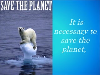 It is necessary to save the planet,  