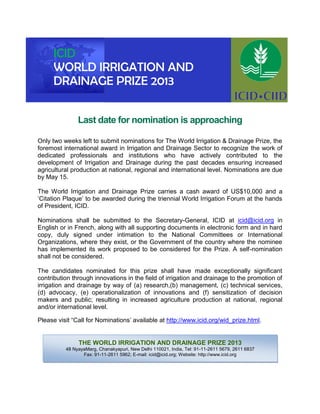 Last date for nomination is approaching
Only two weeks left to submit nominations for The World Irrigation & Drainage Prize, the
foremost international award in Irrigation and Drainage Sector to recognize the work of
dedicated professionals and institutions who have actively contributed to the
development of Irrigation and Drainage during the past decades ensuring increased
agricultural production at national, regional and international level. Nominations are due
by May 15.
The World Irrigation and Drainage Prize carries a cash award of US$10,000 and a
‘Citation Plaque’ to be awarded during the triennial World Irrigation Forum at the hands
of President, ICID.
Nominations shall be submitted to the Secretary-General, ICID at icid@icid.org in
English or in French, along with all supporting documents in electronic form and in hard
copy, duly signed under intimation to the National Committees or International
Organizations, where they exist, or the Government of the country where the nominee
has implemented its work proposed to be considered for the Prize. A self-nomination
shall not be considered.
The candidates nominated for this prize shall have made exceptionally significant
contribution through innovations in the field of irrigation and drainage to the promotion of
irrigation and drainage by way of (a) research,(b) management, (c) technical services,
(d) advocacy, (e) operationalization of innovations and (f) sensitization of decision
makers and public; resulting in increased agriculture production at national, regional
and/or international level.
Please visit “Call for Nominations’ available at http://www.icid.org/wid_prize.html.
THE WORLD IRRIGATION AND DRAINAGE PRIZE 2013
48 NyayaMarg, Chanakyapuri, New Delhi 110021, India, Tel: 91-11-2611 5679, 2611 6837
Fax: 91-11-2611 5962; E-mail: icid@icid.org; Website: http://www.icid.org
ICID
WORLD IRRIGATION AND
DRAINAGE PRIZE 2013
 