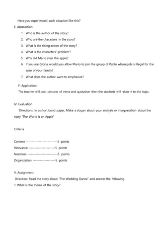 Have you experienced such situation like this?
E. Abstraction
1. Who is the author of the story?
2. Who are the characters in the story?
3. What is the rising action of the story?
4. What is the characters’ problem?
5. Why did Mario steal the apple?
6. If you are Gloria, would you allow Mario to join the group of Pablo whose job is illegal for the
sake of your family?
7. What does the author want to emphasize?
F. Application
The teacher will post pictures of verse and quotation then the students will relate it to the topic.
IV. Evaluation
Directions: In a short bond paper, Make a slogan about your analysis or interpretation about the
story “The World is an Apple”
Criteria
Content --------------------------5 points
Relevance ----------------------5 points
Neatness -------------------------5 points
Organization -------------------5 points
V. Assignment
Direction: Read the story about “The Wedding Dance” and answer the following
1. What is the theme of the story?
 