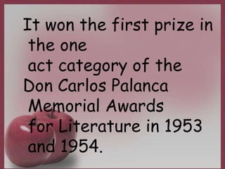 It won the first prize in
the one
act category of the
Don Carlos Palanca
Memorial Awards
for Literature in 1953
and 1954.
 