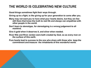 THE WORLD IS CELEBRATING NEW CULTURE
Good things sometimes fight their ways through.
Giving up to a fight, is like giving up for your generation to come after you.
Many may not want you to have what your hearts desire, but they are few
  still there that know the truth to real life and always can empathize with
  other people in the world.
Don’t learn to stereotype, for stereotyping is a wrong judgement to all
   mankind.
Give it gold when it deserves it, and silver when needed.
River Nile and River Jordan were both created by God, so as every man on
   the surface of this earth.
Pure hearts lead to success to the one who share with those who keep the
   commitment and treasure the inhabitants of this wonderful world.
 