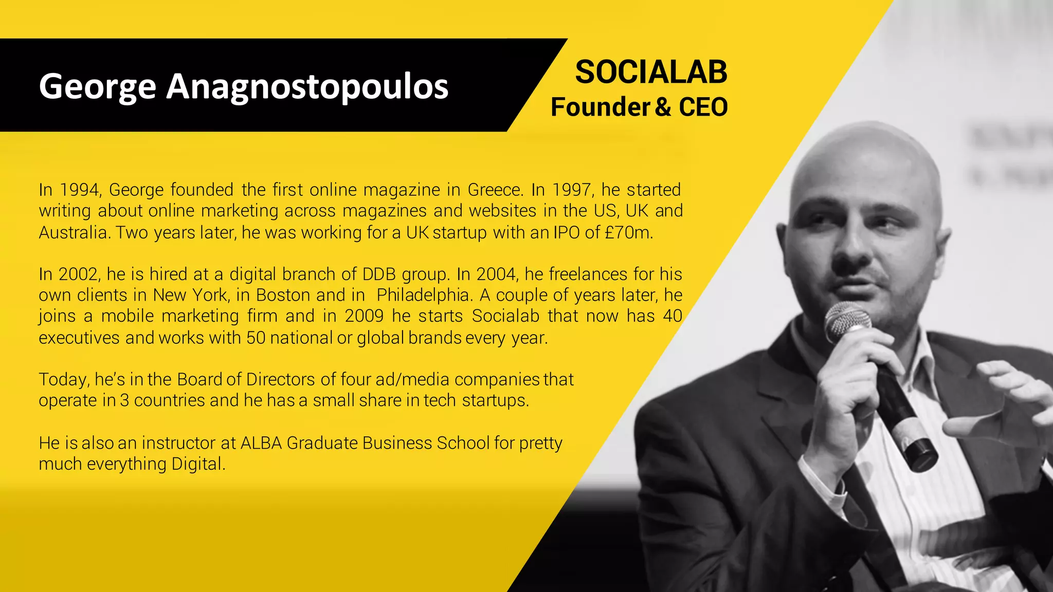 George	Anagnostopoulos SOCIALAB
Founder & CEO
In 1994, George founded the first online magazine in Greece. In 1997, he started
writing about online marketing across magazines and websites in the US, UK and
Australia. Two years later, he was working for a UK startup with an IPO of £70m.
In 2002, he is hired at a digital branch of DDB group. In 2004, he freelances for his
own clients in New York, in Boston and in Philadelphia. A couple of years later, he
joins a mobile marketing firm and in 2009 he starts Socialab that now has 40
executives and works with 50 national or global brands every year.
Today, he’s in the Board of Directors of four ad/media companies that
operate in 3 countries and he has a small share in tech startups.
He is also an instructor at ALBA Graduate Business School for pretty
much everything Digital.
 