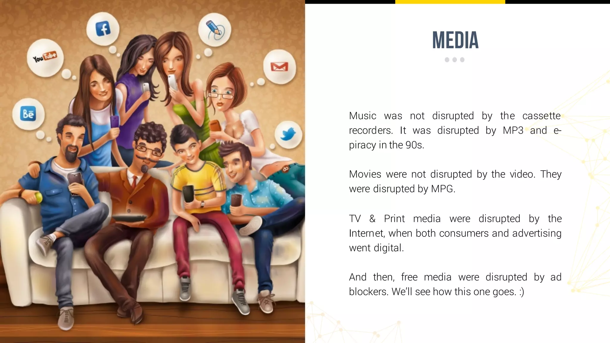 media
Music was not disrupted by the cassette
recorders. It was disrupted by MP3 and e-
piracy in the 90s.
Movies were not disrupted by the video. They
were disrupted by MPG.
TV & Print media were disrupted by the
Internet, when both consumers and advertising
went digital.
And then, free media were disrupted by ad
blockers. We’ll see how this one goes. :)
 