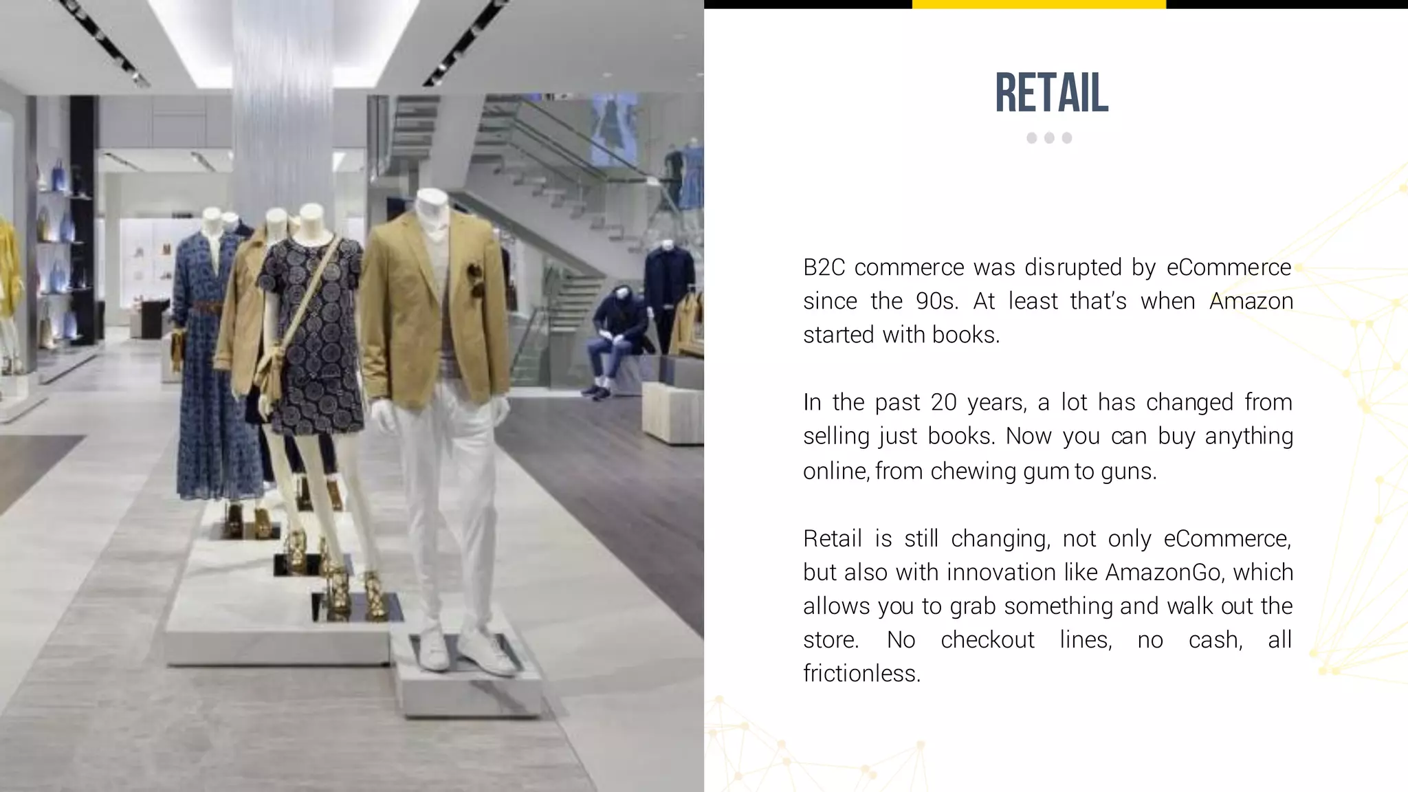 retail
B2C commerce was disrupted by eCommerce
since the 90s. At least that’s when Amazon
started with books.
In the past 20 years, a lot has changed from
selling just books. Now you can buy anything
online, from chewing gum to guns.
Retail is still changing, not only eCommerce,
but also with innovation like AmazonGo, which
allows you to grab something and walk out the
store. No checkout lines, no cash, all
frictionless.
 