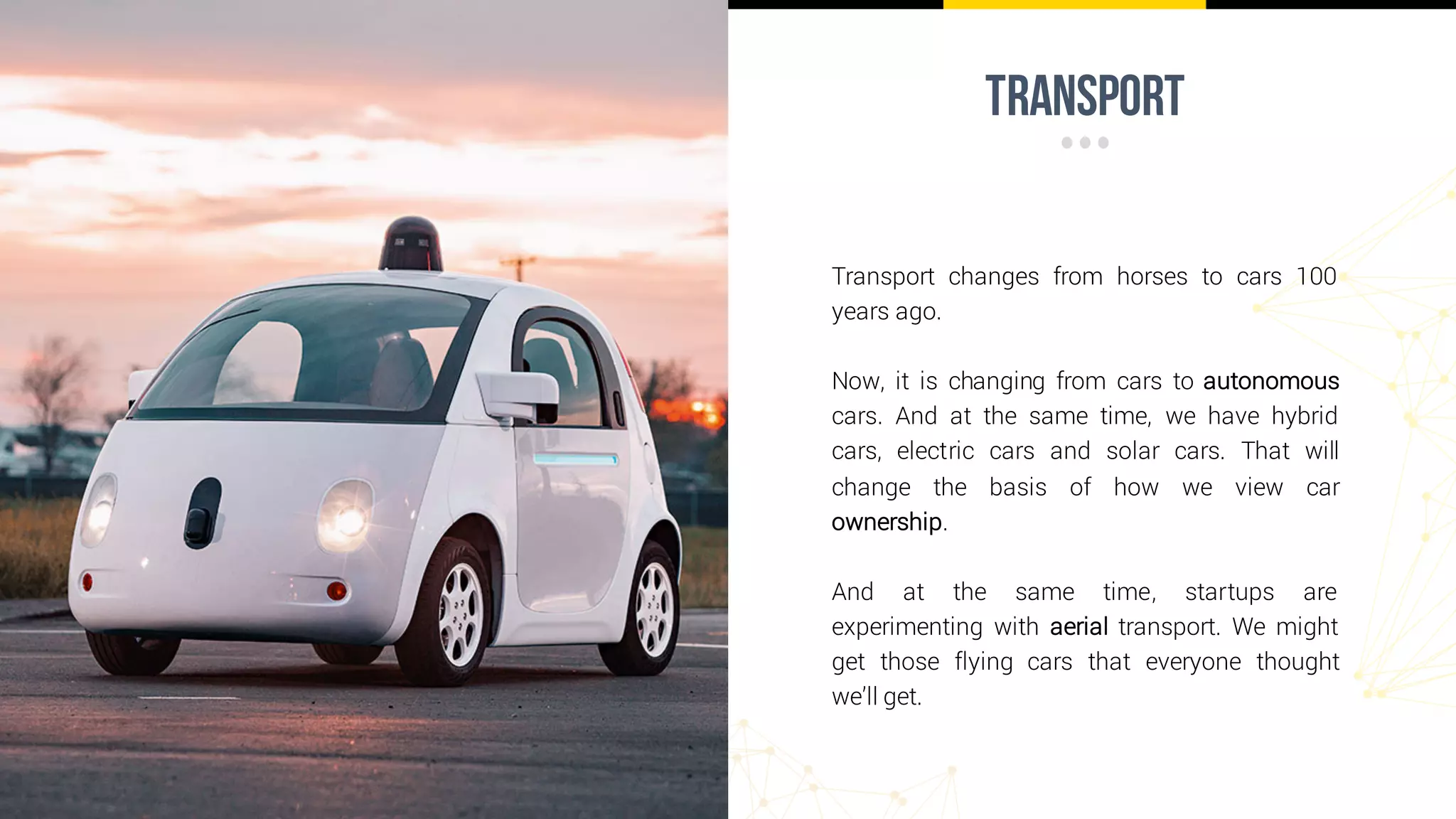 transport
Transport changes from horses to cars 100
years ago.
Now, it is changing from cars to autonomous
cars. And at the same time, we have hybrid
cars, electric cars and solar cars. That will
change the basis of how we view car
ownership.
And at the same time, startups are
experimenting with aerial transport. We might
get those flying cars that everyone thought
we’ll get.
 