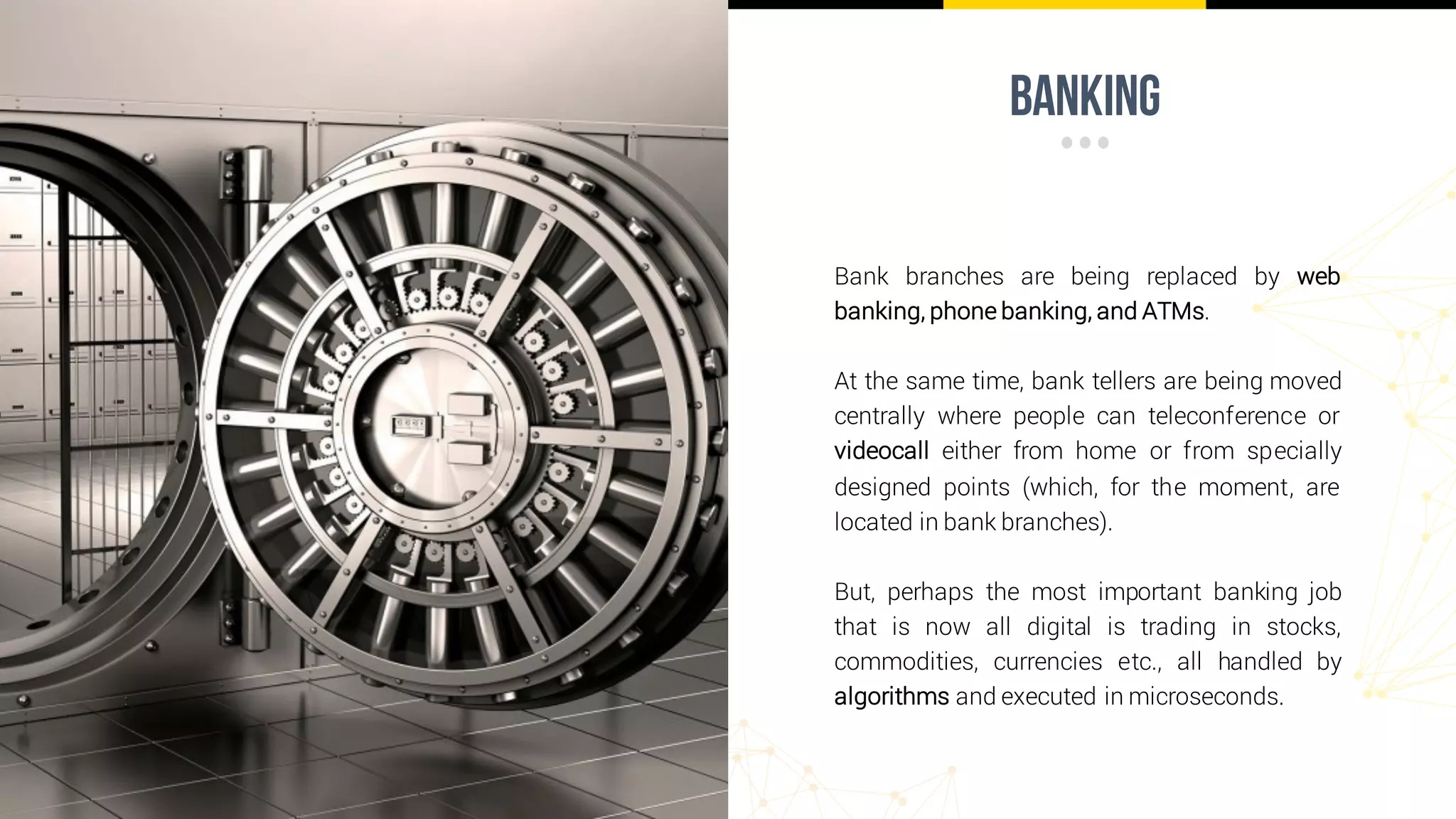 banking
Bank branches are being replaced by web
banking, phone banking, and ATMs.
At the same time, bank tellers are being moved
centrally where people can teleconference or
videocall either from home or from specially
designed points (which, for the moment, are
located in bank branches).
But, perhaps the most important banking job
that is now all digital is trading in stocks,
commodities, currencies etc., all handled by
algorithms and executed in microseconds.
 