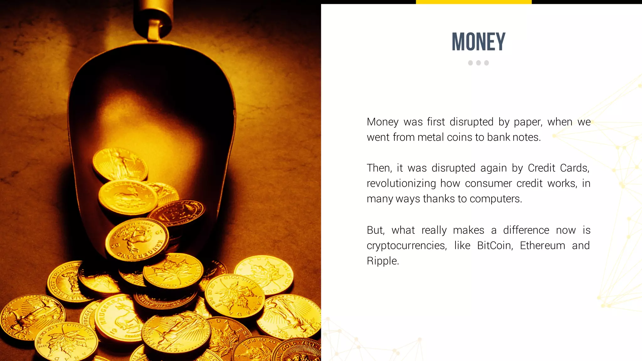 money
Money was first disrupted by paper, when we
went from metal coins to bank notes.
Then, it was disrupted again by Credit Cards,
revolutionizing how consumer credit works, in
many ways thanks to computers.
But, what really makes a difference now is
cryptocurrencies, like BitCoin, Ethereum and
Ripple.
 