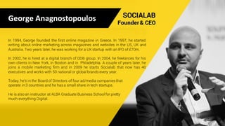 George	Anagnostopoulos SOCIALAB
Founder & CEO
In 1994, George founded the first online magazine in Greece. In 1997, he started
writing about online marketing across magazines and websites in the US, UK and
Australia. Two years later, he was working for a UK startup with an IPO of £70m.
In 2002, he is hired at a digital branch of DDB group. In 2004, he freelances for his
own clients in New York, in Boston and in Philadelphia. A couple of years later, he
joins a mobile marketing firm and in 2009 he starts Socialab that now has 40
executives and works with 50 national or global brands every year.
Today, he’s in the Board of Directors of four ad/media companies that
operate in 3 countries and he has a small share in tech startups.
He is also an instructor at ALBA Graduate Business School for pretty
much everything Digital.
 
