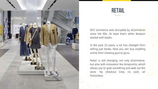 retail
B2C commerce was disrupted by eCommerce
since the 90s. At least that’s when Amazon
started with books.
In the past 20 years, a lot has changed from
selling just books. Now you can buy anything
online, from chewing gum to guns.
Retail is still changing, not only eCommerce,
but also with innovation like AmazonGo, which
allows you to grab something and walk out the
store. No checkout lines, no cash, all
frictionless.
 