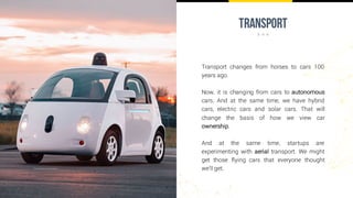 transport
Transport changes from horses to cars 100
years ago.
Now, it is changing from cars to autonomous
cars. And at the same time, we have hybrid
cars, electric cars and solar cars. That will
change the basis of how we view car
ownership.
And at the same time, startups are
experimenting with aerial transport. We might
get those flying cars that everyone thought
we’ll get.
 