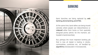 banking
Bank branches are being replaced by web
banking, phone banking, and ATMs.
At the same time, bank tellers are being moved
centrally where people can teleconference or
videocall either from home or from specially
designed points (which, for the moment, are
located in bank branches).
But, perhaps the most important banking job
that is now all digital is trading in stocks,
commodities, currencies etc., all handled by
algorithms and executed in microseconds.
 