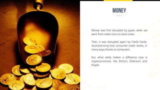money
Money was first disrupted by paper, when we
went from metal coins to bank notes.
Then, it was disrupted again by Credit Cards,
revolutionizing how consumer credit works, in
many ways thanks to computers.
But, what really makes a difference now is
cryptocurrencies, like BitCoin, Ethereum and
Ripple.
 