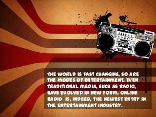 The world is fast changing, so are
the modes of entertainment. Even
traditional media, such as radio,
have evolved in new form. Online
radio is, indeed, the newest entry in
the entertainment industry.

 