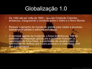 Globalização 1.0 De 1492 até por volta de 1800 – quando Cristóvão Colombo embarcou, inaugurando o comércio entre o Velho e o Novo Mundo Reduziu o tamanho do mundo de grande para médio e envolveu basicamente países e esforços individuais.  O principal agente da mudança, a força dinâmica por trás do processo de integração global, era a potência muscular (a quantidade de força física, a quantidade de cavalos-vapor, a quantidade de ventos) que o país possuía e a criatividade com que a empregava. 