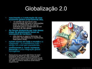 Globalização 2.0 nascimento e à maturação de uma economia global propriamente dita, no sentido de que havia uma movimentação de bens e informações entre os continentes em volume suficiente para a constituição de um mercado de fato global. As forças dinâmicas por trás dessa etapa da globalização foram as inovações de hardware  (dos barcos a vapor e ferrovias, no princípio, aos telefones e mainframes, mais para o final). ruíram muros em todo o mundo  e a integração – e a resistência a ela – atingiu um nível sem precedentes continuavam a  haver inúmeras barreiras  a uma integração global homogênea Basta pensar que quando Bill Clinton foi eleito presidente dos EUA, em 1992, praticamente ninguém que não pertencesse ao governo ou ao meio acadêmico tinha e-mail. E seis anos depois, em 1998, o comércio eletrônico ainda estava engatinhando. 