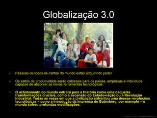 Globalização 3.0 Pessoas de todos os cantos do mundo estão adquirindo poder Os saltos de produtividade serão colossais para os países, empresas e indivíduos capazes de absorver as novas ferramentas tecnológicas. O achatamento do mundo entrará para a História como uma daquelas transformações cruciais, como a ascensão do Estado-nação ou a Revolução Industrial. Todas as vezes em que a civilização enfrentou uma dessas revoluções tecnológicas – como a introdução da imprensa de Gutenberg, por exemplo – o mundo sofreu profundas modificações. 