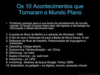 Os 10 Acontecimentos que Tornaram o Mundo Plano Friedman começa gera a sua teoria de achatamento do mundo citando 10 forças e quase todas elas são ligadas a tecnologia da informação e desenvolvimento web: 1. A queda do Muro de Berlim e o advento do Windows - 1989 2. O dia em que o Netscape foi para a Bolsa de Nova Iorque. A net 3. Softwares de fluxo de trabalho. Padronização de linguagens e protocolos  4. Uploading. Código-aberto  5. Outsourcing / Deslocalização – ex. China 6. Offshoring - ex India 7. Supply Chaining – ex. wall mart 8. Insourcing – ex. UPS 9. In-forming - Motores de busca Google, Yahoo, MSN  10. Esteróides: os gadgets – ex digitais, moveis, pessoais,virtuais 