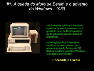 #1. A queda do Muro de Berlim e o advento do Windows - 1989 As limitações políticas à liberdade individual desmoronaram-se com a queda do muro de Berlim (embora ainda subsistam grandes focos de repressão) A limitação prática à liberdade individual desmoronou-se com o aparecimentos do Apple e do PC IBM com sistema operativo Windows e a ligação a um modem Liberdade e Escala 