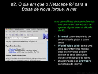 #2. O dia em que o Netscape foi para a Bolsa de Nova Iorque. A net uma coincidência de acontecimentos que ocorreram num espaço de apenas alguns anos na década de 90:  Internet  como ferramenta de conectividade global a baixo custo World Wide Web , como uma área aparentemente mágica, onde os individuos podiam colocar os seus conteúdos digitais à disposição de todos Disseminação dos  Browsers  comerciais da Internet 