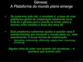 Génese:  A Plataforma do mundo plano emerge Se juntarmos tudo isto, o resultado é  a base de uma plataforma global de colaboração totalmente nova. Esta foi a génese para o mundo se tornar plano e ocorreu entre meados e finais dos anos 90. Esta plataforma rudimentar ajudou a suscitar mais 6 acontecimentos que tornaram o mundo plano ou, mais exactamente, 6 novas formas de colaboração: Uploading, outsourcing, offshoring, supply chain, insourcing, in-forming Alguém tinha de estar vivo quando isto aconteceu – e acontece que éramos nós! 