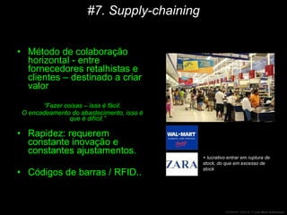 #7. Supply-chaining Método de colaboração horizontal - entre fornecedores retalhistas e clientes – destinado a criar valor “ Fazer coisas – isso é fácil. O encadeamento do abastecimento, isso é que é difícil.” Rapidez: requerem constante inovação e constantes ajustamentos. Códigos de barras / RFID.. + lucrativo entrar em ruptura de stock, do que em excesso de stock 