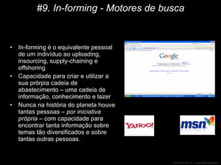 #9. In-forming - Motores de busca In-forming é o equivalente pessoal de um indivíduo ao uploading, insourcing, supply-chaining e offshoring Capacidade para criar e utilizar a sua prórpia cadeia de abastecimento – uma cadeia de informação, conhecimento e lazer Nunca na história do planeta houve tantas pessoas –  por iniciativa própria  – com capacidade para encontrar tanta informação sobre temas tão diversificados e sobre tantas outras pessoas. 