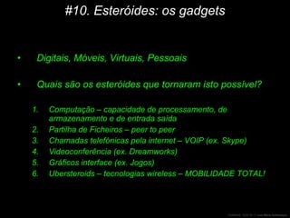#10. Esteróides: os gadgets Digitais, Móveis, Virtuais, Pessoais Quais são os esteróides que tornaram isto possível? Computação – capacidade de processamento, de armazenamento e  de entrada saída Partilha de Ficheiros – peer to peer Chamadas telefónicas pela internet – VOIP (ex. Skype) Videoconferência (ex. Dreamworks) Gráficos interface (ex. Jogos) Ubersteroids – tecnologias wireless – MOBILIDADE TOTAL! 