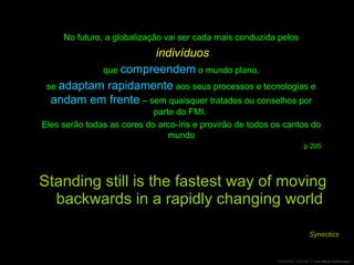 Standing still is the fastest way of moving backwards in a rapidly changing world Synectics No futuro, a globalização vai ser cada mais conduzida pelos indivíduos que  compreendem  o mundo plano,  se  adaptam rapidamente  aos seus processos e tecnologias e  andam em frente  – sem quaisquer tratados ou conselhos por parte do FMI.  Eles serão todas as cores do arco-íris e provirão de todos os cantos do mundo p 205 