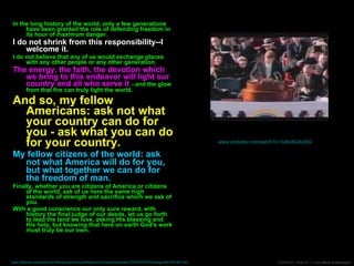 In the long history of the world, only a few generations have been granted the role of defending freedom in its hour of maximum danger. I do not shrink from this responsibility--I welcome it.   I do not believe that any of us would exchange places with any other people or any other generation. The energy, the faith, the devotion which we bring to this endeavor will light our country and all who serve it  - and the glow from that fire can truly light the world. And so, my fellow Americans: ask not what your country can do for you - ask what you can do for your country. My fellow citizens of the world: ask not what America will do for you, but what together we can do for the freedom of man. Finally, whether you are citizens of America or citizens of the world, ask of us here the same high standards of strength and sacrifice which we ask of you.  With a good conscience our only sure reward, with history the final judge of our deeds, let us go forth to lead the land we love, asking His blessing and His help, but knowing that here on earth God's work must truly be our own. The Inaugural Adress Of President John F. Kennedy January 20, 1961 www.youtube.com/watch?v=3s6U8GActdQ   (min 3:10 to 5:37) www.jfklibrary.org/Historical+Resources/Archives/Reference+Desk/Speeches/JFK/003POF03Inaugural01201961.htm   