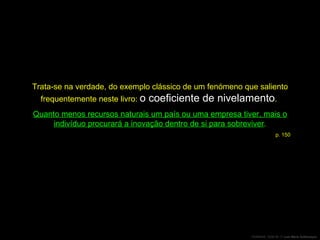 Trata-se na verdade, do exemplo clássico de um fenómeno que saliento frequentemente neste livro:  o coeficiente de nivelamento .  Quanto menos recursos naturais um país ou uma empresa tiver, mais o indivíduo procurará a inovação dentro de si para sobreviver . p. 150 